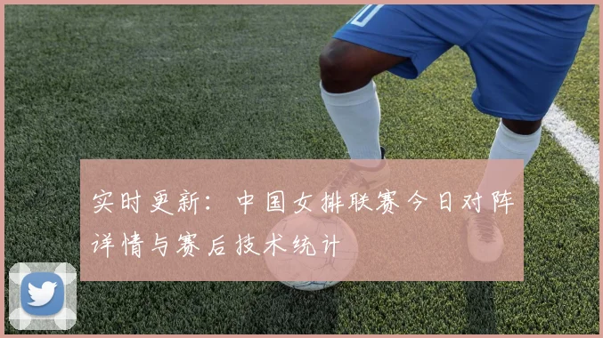 实时更新：中国女排联赛今日对阵详情与赛后技术统计
