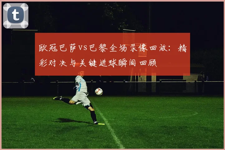 欧冠巴萨vs巴黎全场录像回放：精彩对决与关键进球瞬间回顾