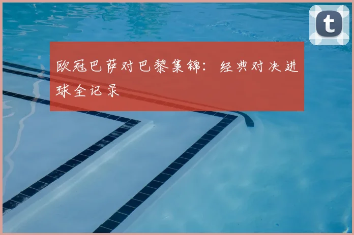 欧冠巴萨对巴黎集锦：经典对决进球全记录