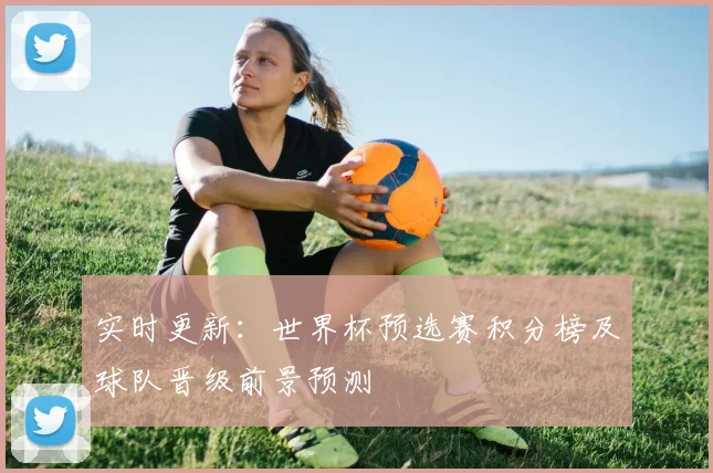 实时更新：世界杯预选赛积分榜及球队晋级前景预测