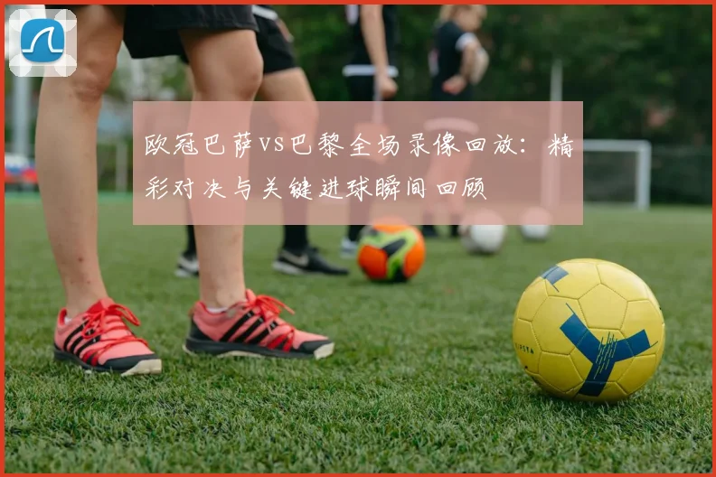 欧冠巴萨vs巴黎全场录像回放：精彩对决与关键进球瞬间回顾